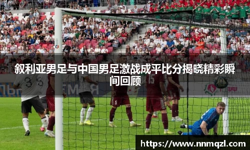 叙利亚男足与中国男足激战成平比分揭晓精彩瞬间回顾